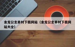 运城金龙公主素材下载网站（金龙公主素材下载网站大全）